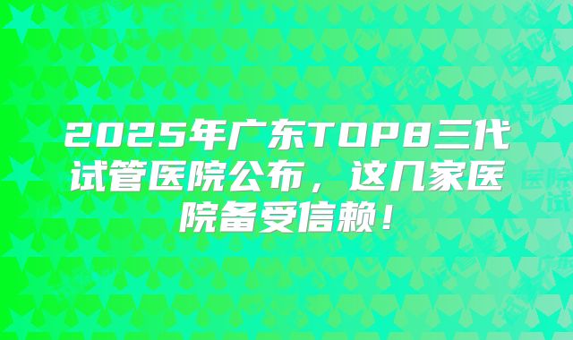 2025年广东TOP8三代试管医院公布，这几家医院备受信赖！