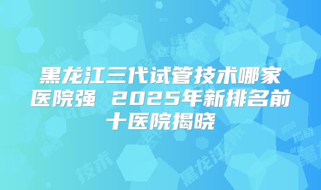 黑龙江三代试管技术哪家医院强 2025年新排名前十医院揭晓
