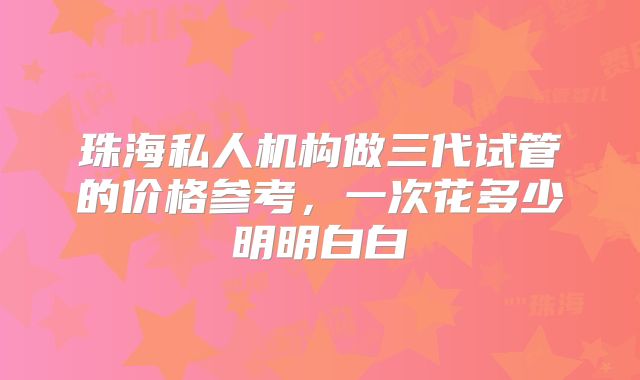 珠海私人机构做三代试管的价格参考，一次花多少明明白白