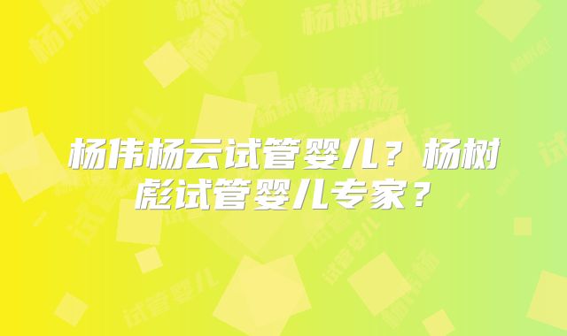 杨伟杨云试管婴儿?杨树彪试管婴儿专家?