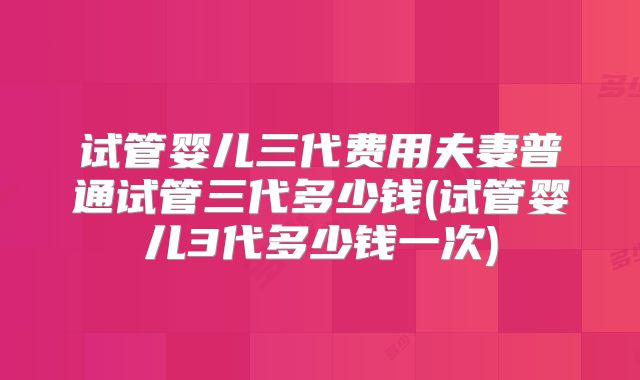 试管婴儿三代费用夫妻普通试管三代多少钱(试管婴儿3代多少钱一次)