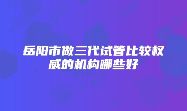 岳阳市做三代试管比较权威的机构哪些好
