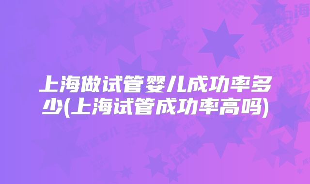 上海做试管婴儿成功率多少(上海试管成功率高吗)