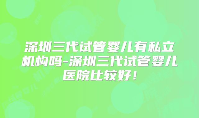 深圳三代试管婴儿有私立机构吗-深圳三代试管婴儿医院比较好!