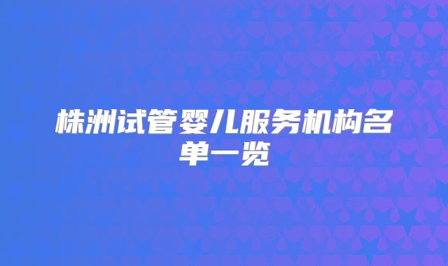 株洲试管婴儿服务机构名单一览