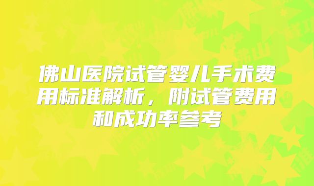 佛山医院试管婴儿手术费用标准解析,附试管费用和成功率参考