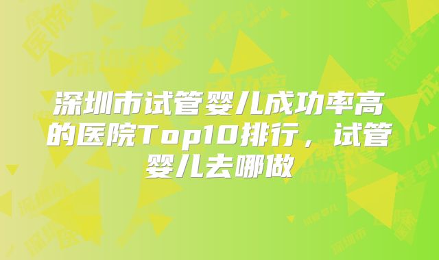 深圳市试管婴儿成功率高的医院Top10排行，试管婴儿去哪做