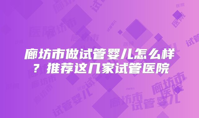 廊坊市做试管婴儿怎么样？推荐这几家试管医院