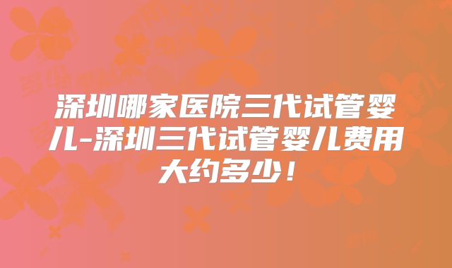 深圳哪家医院三代试管婴儿-深圳三代试管婴儿费用大约多少！