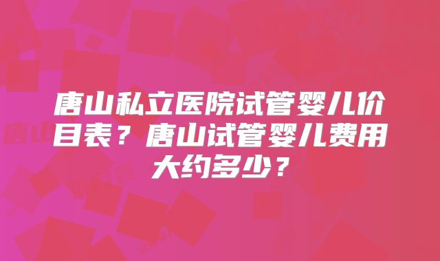 唐山私立医院试管婴儿价目表？唐山试管婴儿费用大约多少？