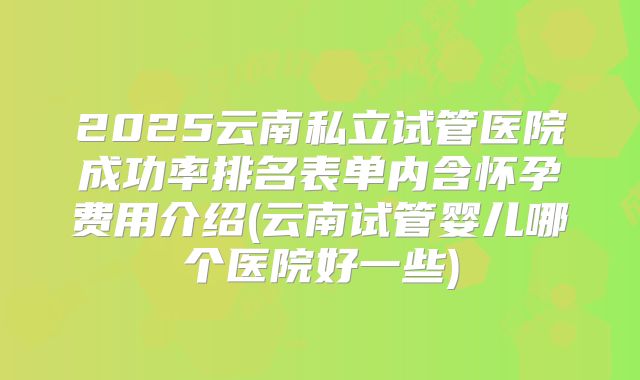 2025云南私立试管医院成功率排名表单内含怀孕费用介绍(云南试管婴儿哪个医院好一些)