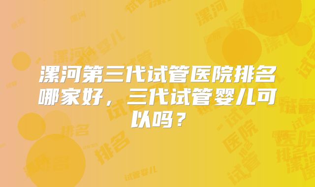 漯河第三代试管医院排名哪家好，三代试管婴儿可以吗？