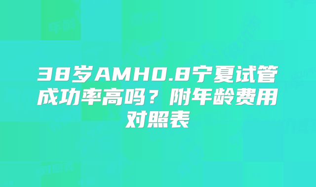 38岁AMH0.8宁夏试管成功率高吗？附年龄费用对照表
