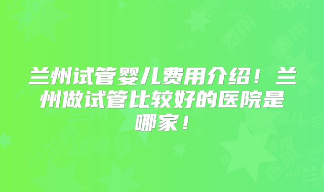 兰州试管婴儿费用介绍！兰州做试管比较好的医院是哪家！