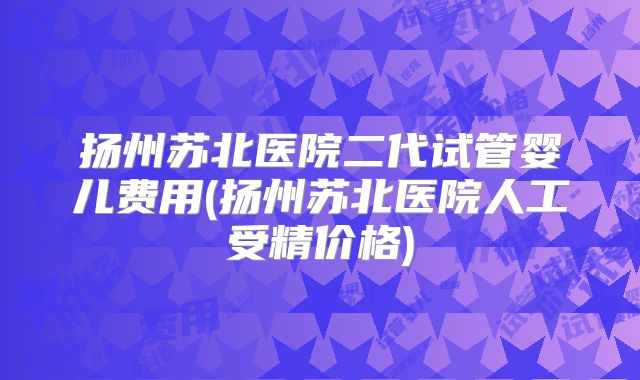 扬州苏北医院二代试管婴儿费用(扬州苏北医院人工受精价格)