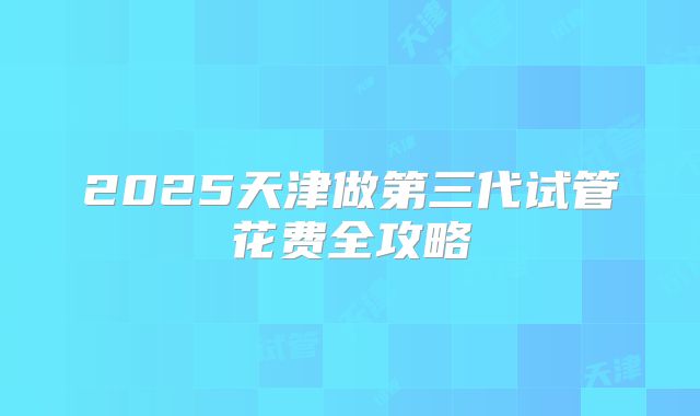 2025天津做第三代试管花费全攻略