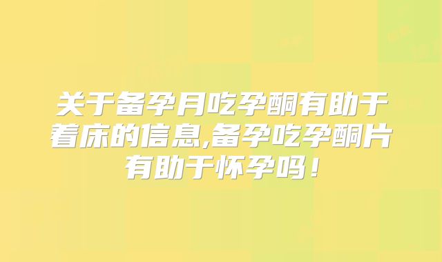 关于备孕月吃孕酮有助于着床的信息,备孕吃孕酮片有助于怀孕吗!