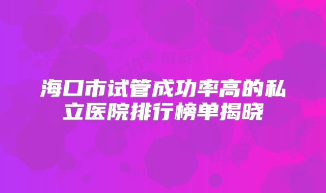 海口市试管成功率高的私立医院排行榜单揭晓