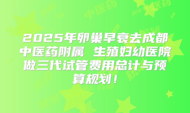 2025年卵巢早衰去成都中医药附属 生殖妇幼医院做三代试管费用总计与预算规划!