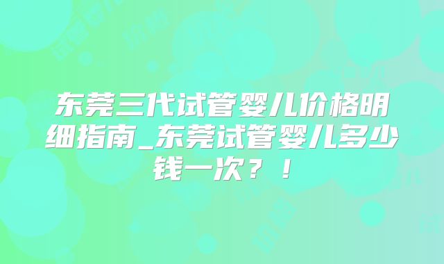 东莞三代试管婴儿价格明细指南_东莞试管婴儿多少钱一次？！