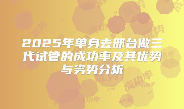 2025年单身去邢台做三代试管的成功率及其优势与劣势分析