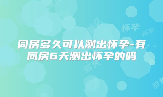 同房多久可以测出怀孕-有同房6天测出怀孕的吗