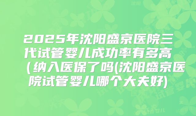 2025年沈阳盛京医院三代试管婴儿成功率有多高（纳入医保了吗(沈阳盛京医院试管婴儿哪个大夫好)
