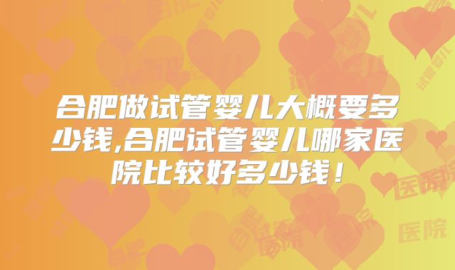 合肥做试管婴儿大概要多少钱,合肥试管婴儿哪家医院比较好多少钱！