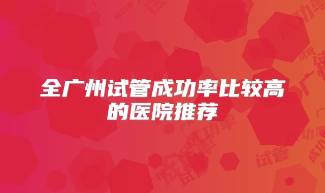 全广州试管成功率比较高的医院推荐