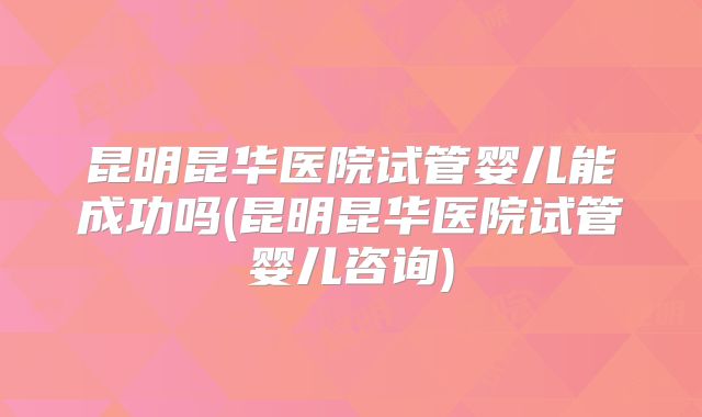 昆明昆华医院试管婴儿能成功吗(昆明昆华医院试管婴儿咨询)
