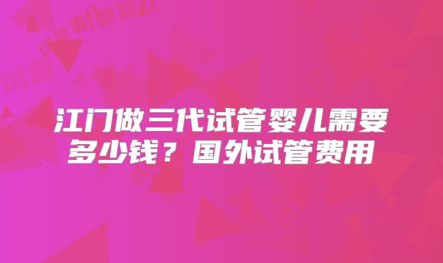 江门做三代试管婴儿需要多少钱？国外试管费用