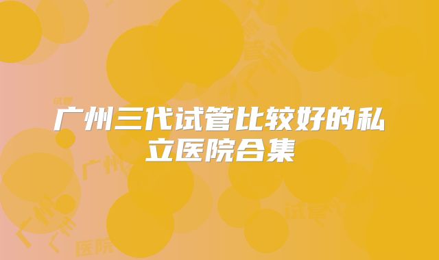 广州三代试管比较好的私立医院合集