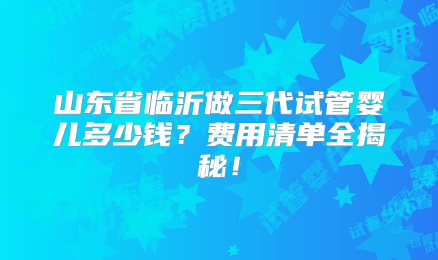 山东省临沂做三代试管婴儿多少钱？费用清单全揭秘！
