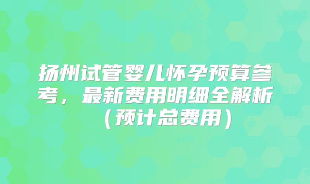 扬州试管婴儿怀孕预算参考,最新费用明细全解析(预计总费用)