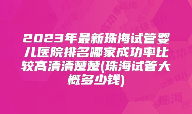 2023年最新珠海试管婴儿医院排名哪家成功率比较高清清楚楚(珠海试管大概多少钱)