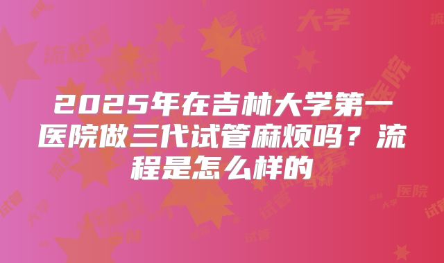 2025年在吉林大学第一医院做三代试管麻烦吗?流程是怎么样的