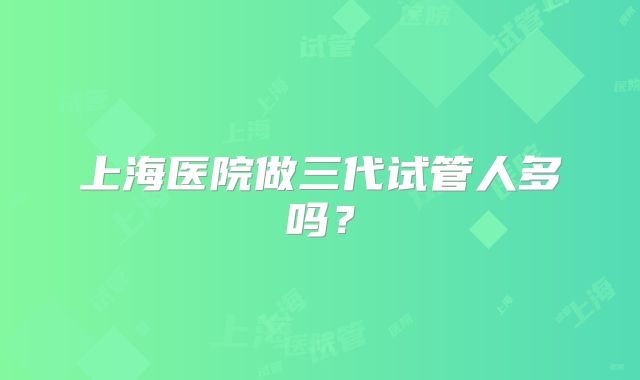 上海医院做三代试管人多吗？