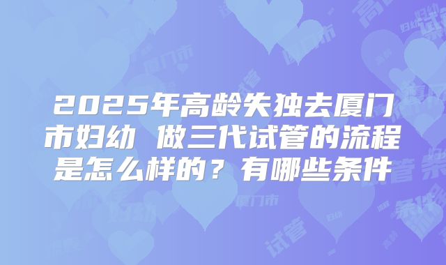 2025年高龄失独去厦门市妇幼 做三代试管的流程是怎么样的？有哪些条件