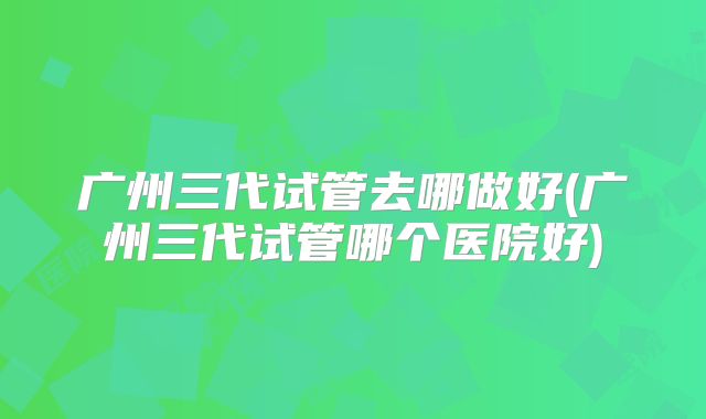 广州三代试管去哪做好(广州三代试管哪个医院好)