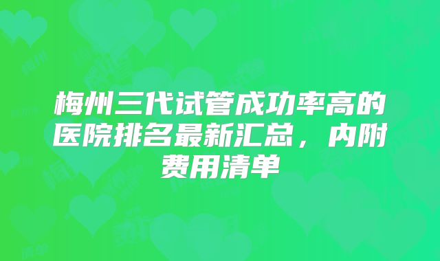 梅州三代试管成功率高的医院排名最新汇总,内附费用清单