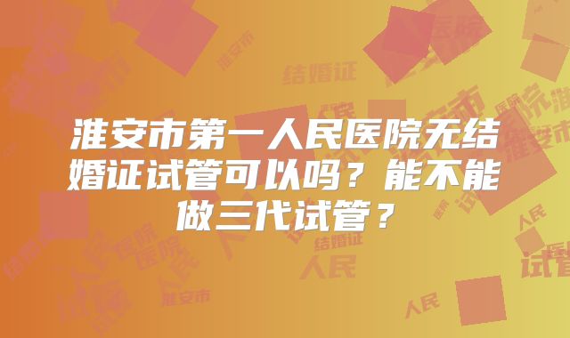 淮安市第一人民医院无结婚证试管可以吗？能不能做三代试管？