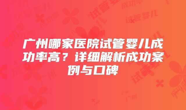 广州哪家医院试管婴儿成功率高？详细解析成功案例与口碑