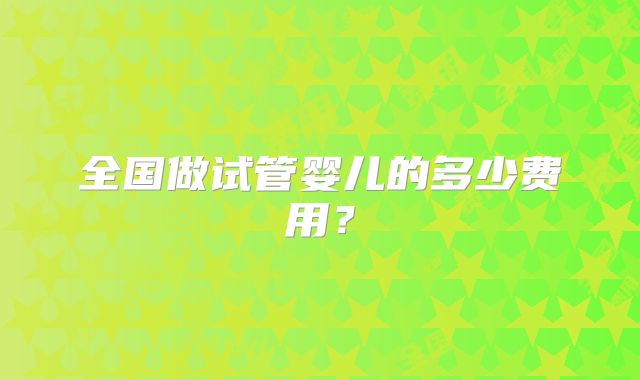 全国做试管婴儿的多少费用?