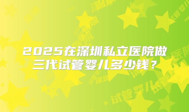 2025在深圳私立医院做三代试管婴儿多少钱？