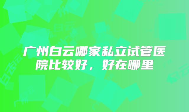 广州白云哪家私立试管医院比较好,好在哪里