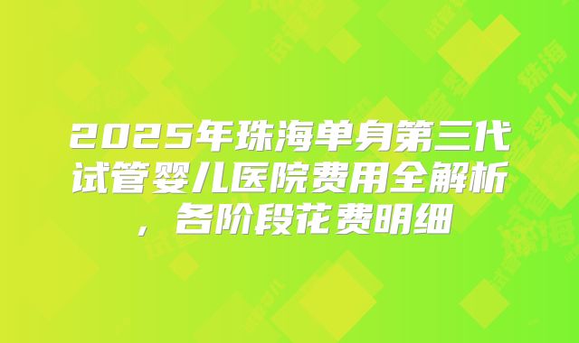 2025年珠海单身第三代试管婴儿医院费用全解析,各阶段花费明细