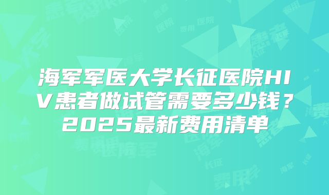 海军军医大学长征医院HIV患者做试管需要多少钱？2025最新费用清单