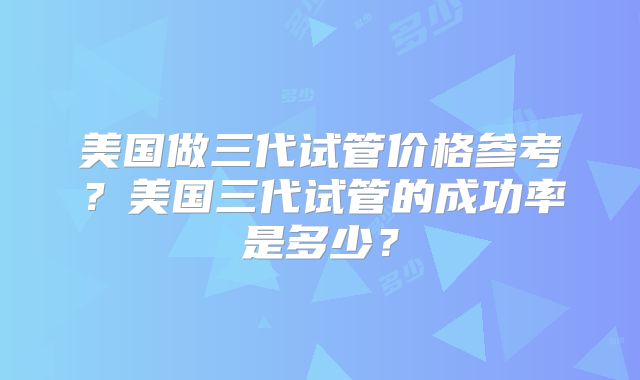 美国做三代试管价格参考？美国三代试管的成功率是多少？
