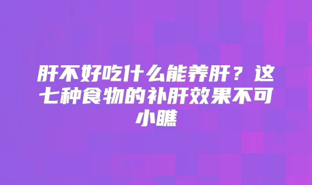 肝不好吃什么能养肝?这七种食物的补肝效果不可小瞧