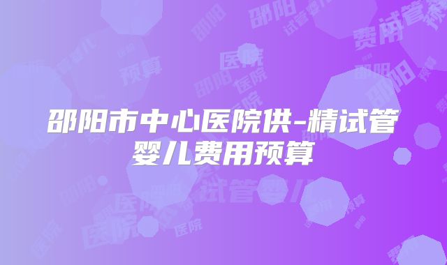 邵阳市中心医院供-精试管婴儿费用预算